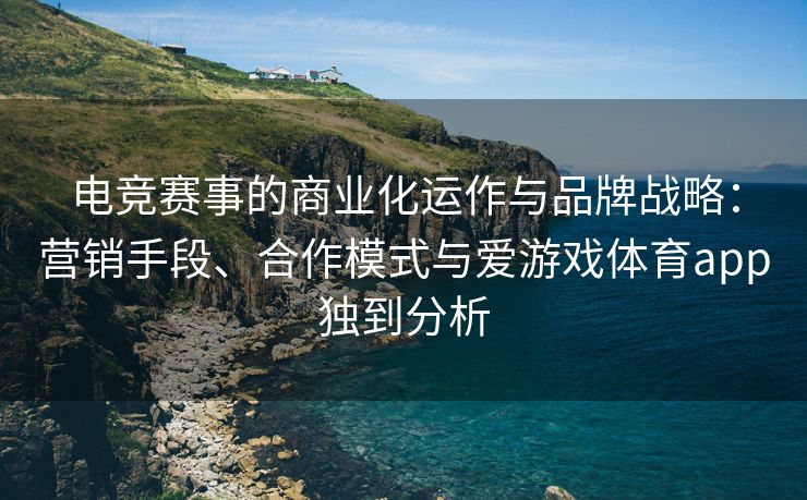 电竞赛事的商业化运作与品牌战略：营销手段、合作模式与爱游戏体育app独到分析