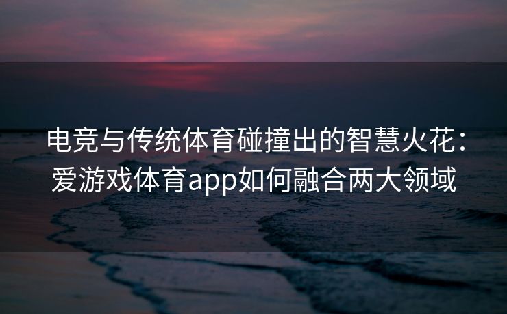 电竞与传统体育碰撞出的智慧火花：爱游戏体育app如何融合两大领域